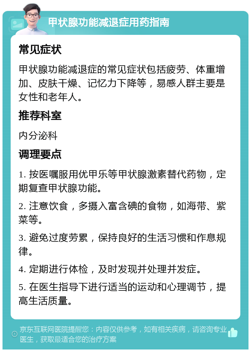 甲状腺功能减退症用药指南 常见症状 甲状腺功能减退症的常见症状包括疲劳、体重增加、皮肤干燥、记忆力下降等，易感人群主要是女性和老年人。 推荐科室 内分泌科 调理要点 1. 按医嘱服用优甲乐等甲状腺激素替代药物，定期复查甲状腺功能。 2. 注意饮食，多摄入富含碘的食物，如海带、紫菜等。 3. 避免过度劳累，保持良好的生活习惯和作息规律。 4. 定期进行体检，及时发现并处理并发症。 5. 在医生指导下进行适当的运动和心理调节，提高生活质量。