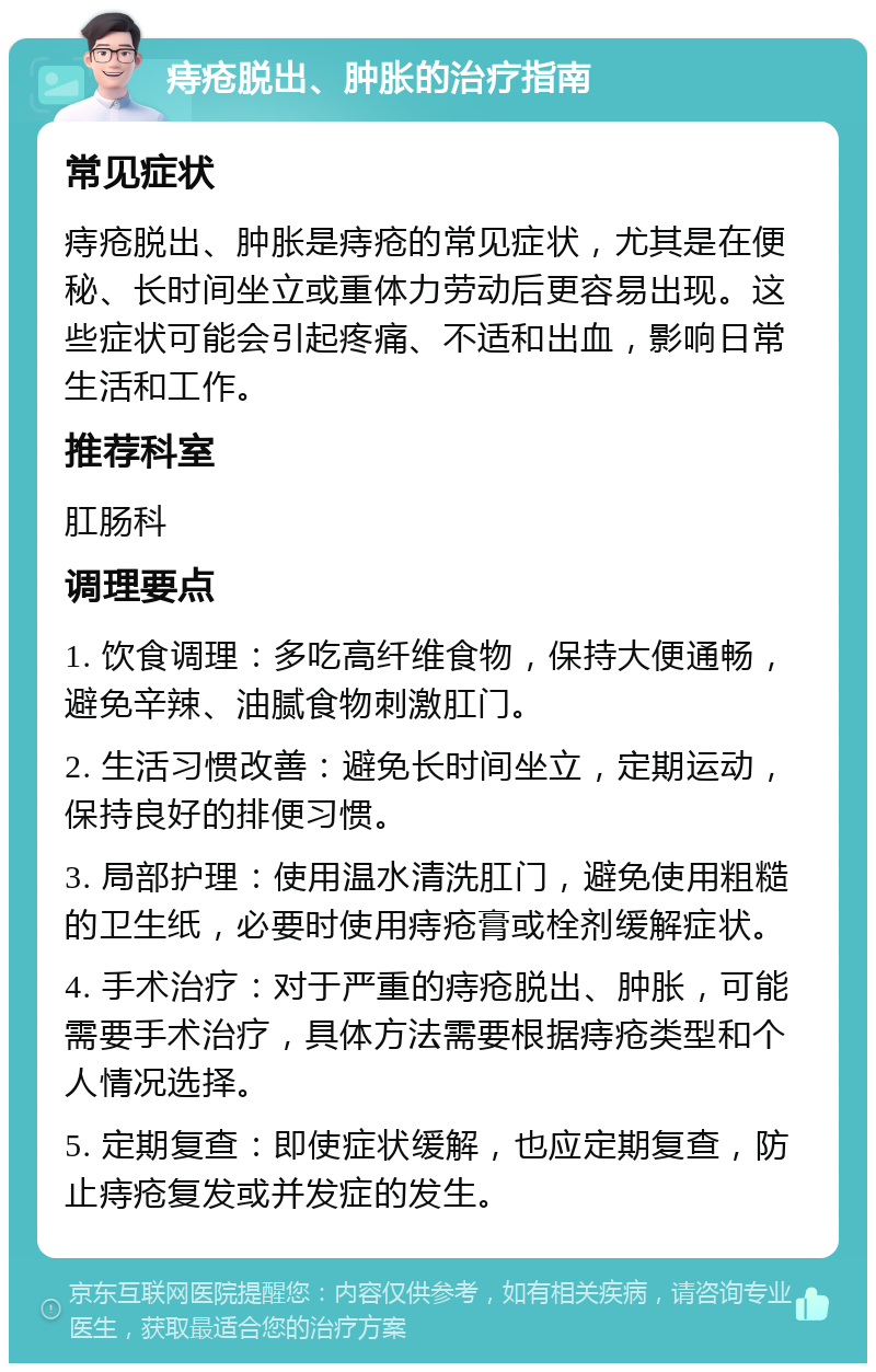 痔疮脱出、肿胀的治疗指南 常见症状 痔疮脱出、肿胀是痔疮的常见症状，尤其是在便秘、长时间坐立或重体力劳动后更容易出现。这些症状可能会引起疼痛、不适和出血，影响日常生活和工作。 推荐科室 肛肠科 调理要点 1. 饮食调理：多吃高纤维食物，保持大便通畅，避免辛辣、油腻食物刺激肛门。 2. 生活习惯改善：避免长时间坐立，定期运动，保持良好的排便习惯。 3. 局部护理：使用温水清洗肛门，避免使用粗糙的卫生纸，必要时使用痔疮膏或栓剂缓解症状。 4. 手术治疗：对于严重的痔疮脱出、肿胀，可能需要手术治疗，具体方法需要根据痔疮类型和个人情况选择。 5. 定期复查：即使症状缓解，也应定期复查，防止痔疮复发或并发症的发生。