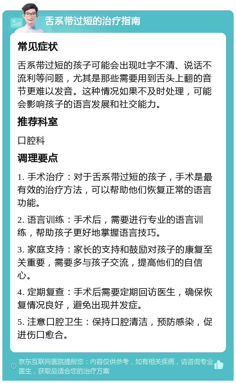 舌系带过短的治疗指南 常见症状 舌系带过短的孩子可能会出现吐字不清、说话不流利等问题，尤其是那些需要用到舌头上翻的音节更难以发音。这种情况如果不及时处理，可能会影响孩子的语言发展和社交能力。 推荐科室 口腔科 调理要点 1. 手术治疗：对于舌系带过短的孩子，手术是最有效的治疗方法，可以帮助他们恢复正常的语言功能。 2. 语言训练：手术后，需要进行专业的语言训练，帮助孩子更好地掌握语言技巧。 3. 家庭支持：家长的支持和鼓励对孩子的康复至关重要，需要多与孩子交流，提高他们的自信心。 4. 定期复查：手术后需要定期回访医生，确保恢复情况良好，避免出现并发症。 5. 注意口腔卫生：保持口腔清洁，预防感染，促进伤口愈合。