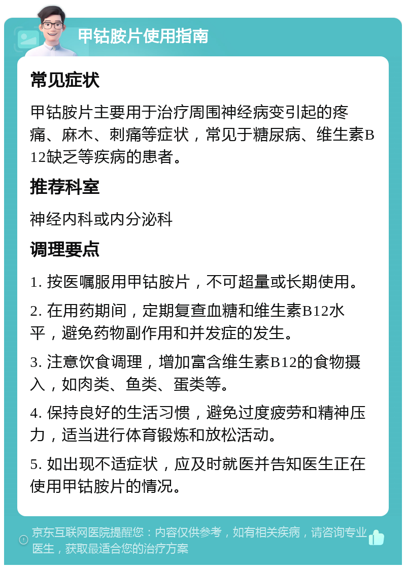 甲钴胺片使用指南 常见症状 甲钴胺片主要用于治疗周围神经病变引起的疼痛、麻木、刺痛等症状，常见于糖尿病、维生素B12缺乏等疾病的患者。 推荐科室 神经内科或内分泌科 调理要点 1. 按医嘱服用甲钴胺片，不可超量或长期使用。 2. 在用药期间，定期复查血糖和维生素B12水平，避免药物副作用和并发症的发生。 3. 注意饮食调理，增加富含维生素B12的食物摄入，如肉类、鱼类、蛋类等。 4. 保持良好的生活习惯，避免过度疲劳和精神压力，适当进行体育锻炼和放松活动。 5. 如出现不适症状，应及时就医并告知医生正在使用甲钴胺片的情况。