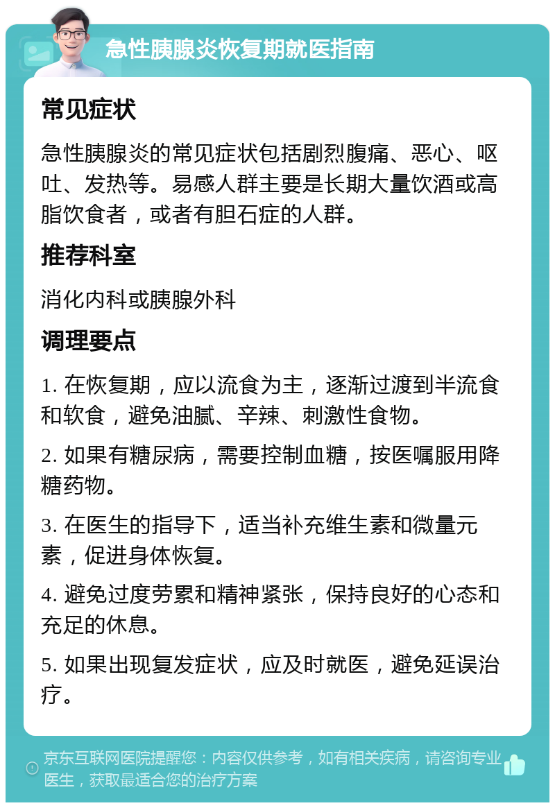 急性胰腺炎恢复期就医指南 常见症状 急性胰腺炎的常见症状包括剧烈腹痛、恶心、呕吐、发热等。易感人群主要是长期大量饮酒或高脂饮食者，或者有胆石症的人群。 推荐科室 消化内科或胰腺外科 调理要点 1. 在恢复期，应以流食为主，逐渐过渡到半流食和软食，避免油腻、辛辣、刺激性食物。 2. 如果有糖尿病，需要控制血糖，按医嘱服用降糖药物。 3. 在医生的指导下，适当补充维生素和微量元素，促进身体恢复。 4. 避免过度劳累和精神紧张，保持良好的心态和充足的休息。 5. 如果出现复发症状，应及时就医，避免延误治疗。