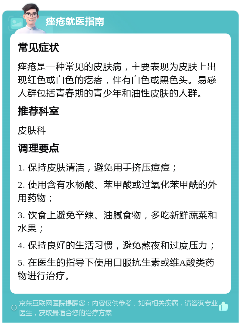 痤疮就医指南 常见症状 痤疮是一种常见的皮肤病，主要表现为皮肤上出现红色或白色的疙瘩，伴有白色或黑色头。易感人群包括青春期的青少年和油性皮肤的人群。 推荐科室 皮肤科 调理要点 1. 保持皮肤清洁，避免用手挤压痘痘； 2. 使用含有水杨酸、苯甲酸或过氧化苯甲酰的外用药物； 3. 饮食上避免辛辣、油腻食物，多吃新鲜蔬菜和水果； 4. 保持良好的生活习惯，避免熬夜和过度压力； 5. 在医生的指导下使用口服抗生素或维A酸类药物进行治疗。