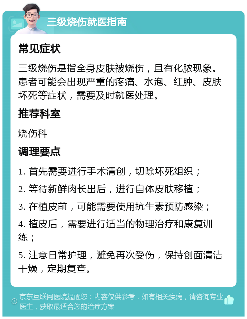 三级烧伤就医指南 常见症状 三级烧伤是指全身皮肤被烧伤，且有化脓现象。患者可能会出现严重的疼痛、水泡、红肿、皮肤坏死等症状，需要及时就医处理。 推荐科室 烧伤科 调理要点 1. 首先需要进行手术清创，切除坏死组织； 2. 等待新鲜肉长出后，进行自体皮肤移植； 3. 在植皮前，可能需要使用抗生素预防感染； 4. 植皮后，需要进行适当的物理治疗和康复训练； 5. 注意日常护理，避免再次受伤，保持创面清洁干燥，定期复查。