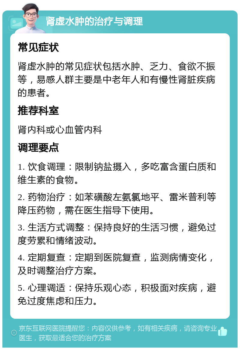 肾虚水肿的治疗与调理 常见症状 肾虚水肿的常见症状包括水肿、乏力、食欲不振等，易感人群主要是中老年人和有慢性肾脏疾病的患者。 推荐科室 肾内科或心血管内科 调理要点 1. 饮食调理：限制钠盐摄入，多吃富含蛋白质和维生素的食物。 2. 药物治疗：如苯磺酸左氨氯地平、雷米普利等降压药物，需在医生指导下使用。 3. 生活方式调整：保持良好的生活习惯，避免过度劳累和情绪波动。 4. 定期复查：定期到医院复查，监测病情变化，及时调整治疗方案。 5. 心理调适：保持乐观心态，积极面对疾病，避免过度焦虑和压力。