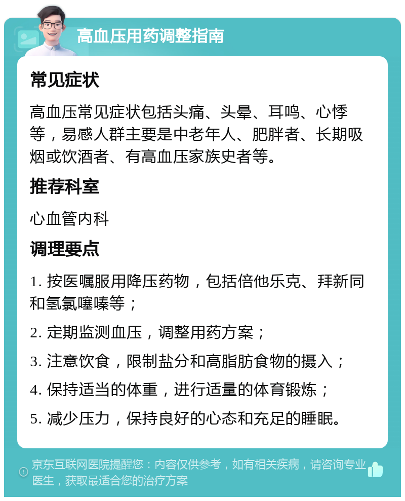 高血压用药调整指南 常见症状 高血压常见症状包括头痛、头晕、耳鸣、心悸等，易感人群主要是中老年人、肥胖者、长期吸烟或饮酒者、有高血压家族史者等。 推荐科室 心血管内科 调理要点 1. 按医嘱服用降压药物，包括倍他乐克、拜新同和氢氯噻嗪等； 2. 定期监测血压，调整用药方案； 3. 注意饮食，限制盐分和高脂肪食物的摄入； 4. 保持适当的体重，进行适量的体育锻炼； 5. 减少压力，保持良好的心态和充足的睡眠。