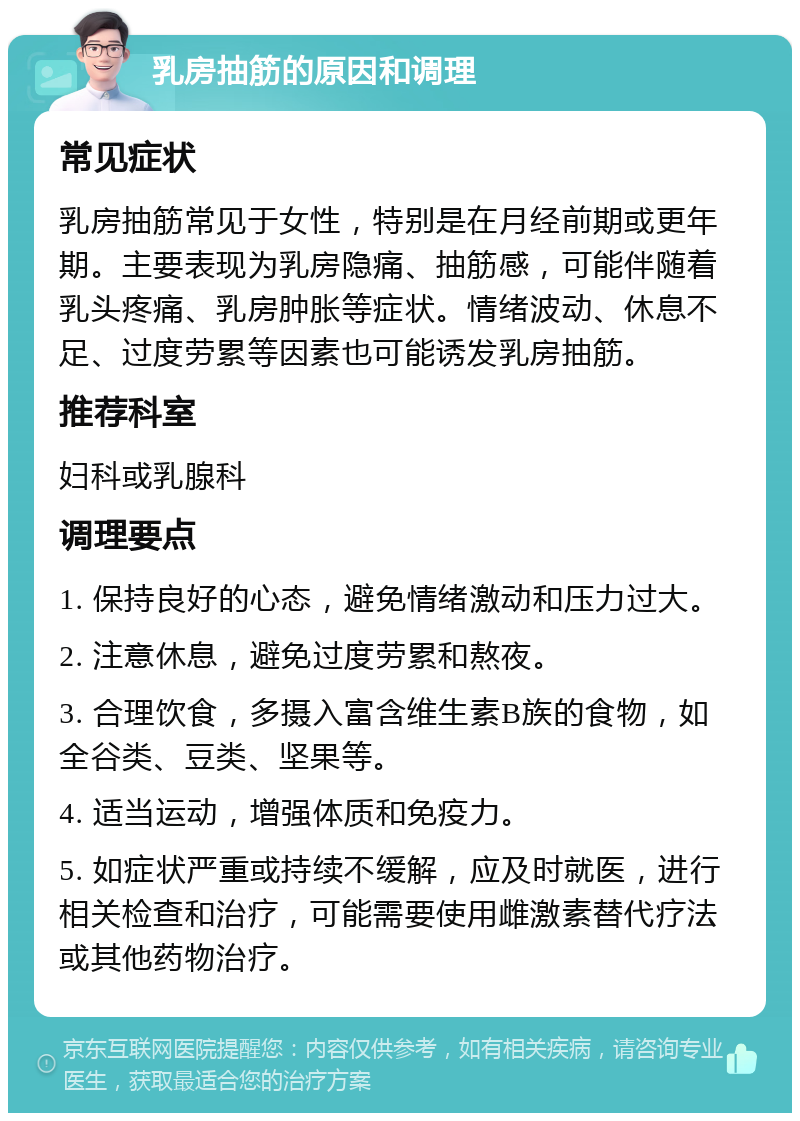 乳房抽筋的原因和调理 常见症状 乳房抽筋常见于女性，特别是在月经前期或更年期。主要表现为乳房隐痛、抽筋感，可能伴随着乳头疼痛、乳房肿胀等症状。情绪波动、休息不足、过度劳累等因素也可能诱发乳房抽筋。 推荐科室 妇科或乳腺科 调理要点 1. 保持良好的心态，避免情绪激动和压力过大。 2. 注意休息，避免过度劳累和熬夜。 3. 合理饮食，多摄入富含维生素B族的食物，如全谷类、豆类、坚果等。 4. 适当运动，增强体质和免疫力。 5. 如症状严重或持续不缓解，应及时就医，进行相关检查和治疗，可能需要使用雌激素替代疗法或其他药物治疗。