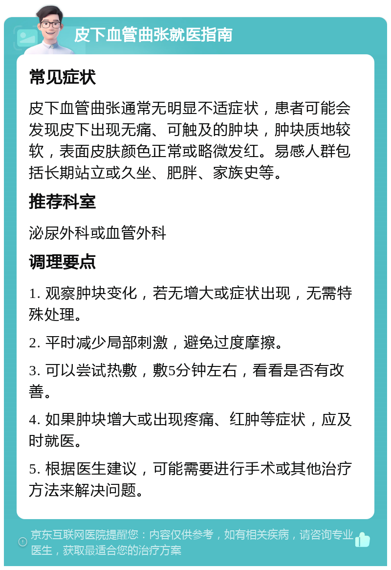 皮下血管曲张就医指南 常见症状 皮下血管曲张通常无明显不适症状，患者可能会发现皮下出现无痛、可触及的肿块，肿块质地较软，表面皮肤颜色正常或略微发红。易感人群包括长期站立或久坐、肥胖、家族史等。 推荐科室 泌尿外科或血管外科 调理要点 1. 观察肿块变化，若无增大或症状出现，无需特殊处理。 2. 平时减少局部刺激，避免过度摩擦。 3. 可以尝试热敷，敷5分钟左右，看看是否有改善。 4. 如果肿块增大或出现疼痛、红肿等症状，应及时就医。 5. 根据医生建议，可能需要进行手术或其他治疗方法来解决问题。