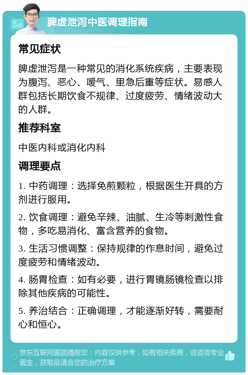 脾虚泄泻中医调理指南 常见症状 脾虚泄泻是一种常见的消化系统疾病，主要表现为腹泻、恶心、嗳气、里急后重等症状。易感人群包括长期饮食不规律、过度疲劳、情绪波动大的人群。 推荐科室 中医内科或消化内科 调理要点 1. 中药调理：选择免煎颗粒，根据医生开具的方剂进行服用。 2. 饮食调理：避免辛辣、油腻、生冷等刺激性食物，多吃易消化、富含营养的食物。 3. 生活习惯调整：保持规律的作息时间，避免过度疲劳和情绪波动。 4. 肠胃检查：如有必要，进行胃镜肠镜检查以排除其他疾病的可能性。 5. 养治结合：正确调理，才能逐渐好转，需要耐心和恒心。