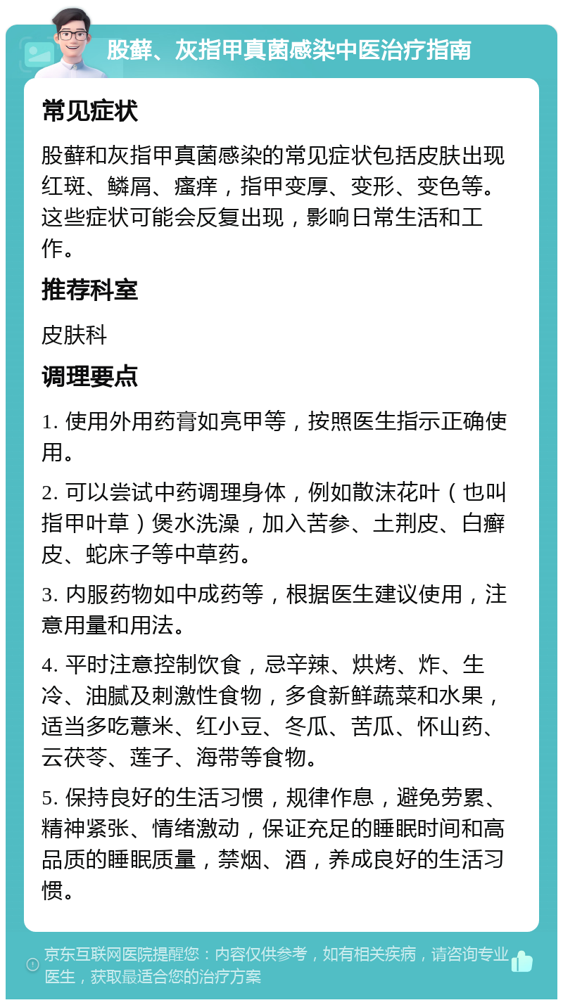 股藓、灰指甲真菌感染中医治疗指南 常见症状 股藓和灰指甲真菌感染的常见症状包括皮肤出现红斑、鳞屑、瘙痒，指甲变厚、变形、变色等。这些症状可能会反复出现，影响日常生活和工作。 推荐科室 皮肤科 调理要点 1. 使用外用药膏如亮甲等，按照医生指示正确使用。 2. 可以尝试中药调理身体，例如散沫花叶（也叫指甲叶草）煲水洗澡，加入苦参、土荆皮、白癣皮、蛇床子等中草药。 3. 内服药物如中成药等，根据医生建议使用，注意用量和用法。 4. 平时注意控制饮食，忌辛辣、烘烤、炸、生冷、油腻及刺激性食物，多食新鲜蔬菜和水果，适当多吃薏米、红小豆、冬瓜、苦瓜、怀山药、云茯苓、莲子、海带等食物。 5. 保持良好的生活习惯，规律作息，避免劳累、精神紧张、情绪激动，保证充足的睡眠时间和高品质的睡眠质量，禁烟、酒，养成良好的生活习惯。