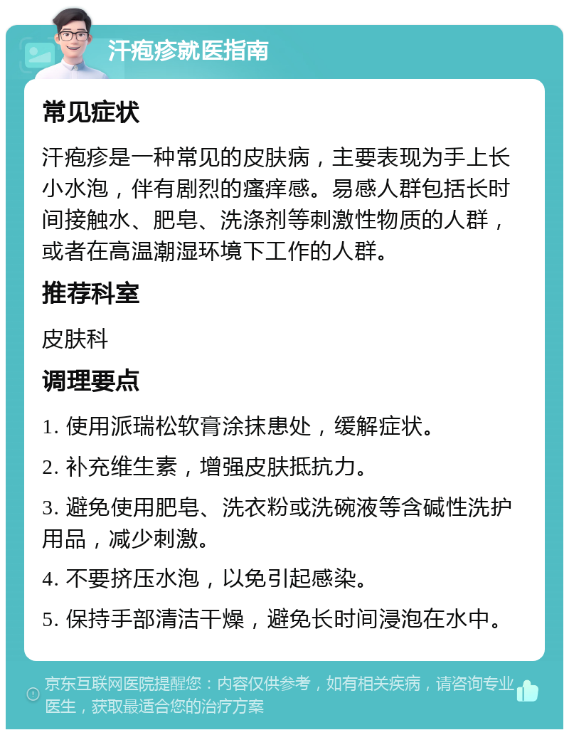 汗疱疹就医指南 常见症状 汗疱疹是一种常见的皮肤病，主要表现为手上长小水泡，伴有剧烈的瘙痒感。易感人群包括长时间接触水、肥皂、洗涤剂等刺激性物质的人群，或者在高温潮湿环境下工作的人群。 推荐科室 皮肤科 调理要点 1. 使用派瑞松软膏涂抹患处，缓解症状。 2. 补充维生素，增强皮肤抵抗力。 3. 避免使用肥皂、洗衣粉或洗碗液等含碱性洗护用品，减少刺激。 4. 不要挤压水泡，以免引起感染。 5. 保持手部清洁干燥，避免长时间浸泡在水中。