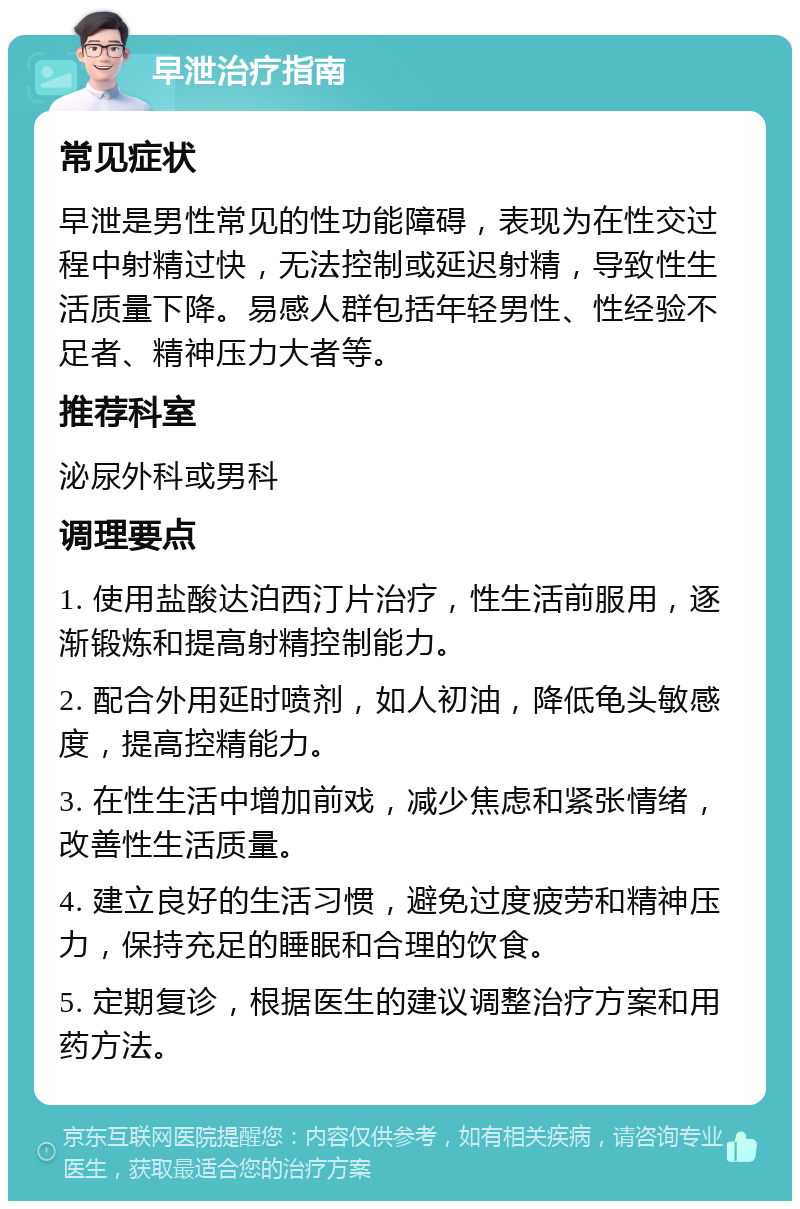 早泄治疗指南 常见症状 早泄是男性常见的性功能障碍，表现为在性交过程中射精过快，无法控制或延迟射精，导致性生活质量下降。易感人群包括年轻男性、性经验不足者、精神压力大者等。 推荐科室 泌尿外科或男科 调理要点 1. 使用盐酸达泊西汀片治疗，性生活前服用，逐渐锻炼和提高射精控制能力。 2. 配合外用延时喷剂，如人初油，降低龟头敏感度，提高控精能力。 3. 在性生活中增加前戏，减少焦虑和紧张情绪，改善性生活质量。 4. 建立良好的生活习惯，避免过度疲劳和精神压力，保持充足的睡眠和合理的饮食。 5. 定期复诊，根据医生的建议调整治疗方案和用药方法。