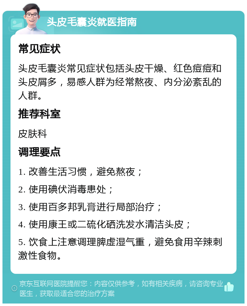 头皮毛囊炎就医指南 常见症状 头皮毛囊炎常见症状包括头皮干燥、红色痘痘和头皮屑多，易感人群为经常熬夜、内分泌紊乱的人群。 推荐科室 皮肤科 调理要点 1. 改善生活习惯，避免熬夜； 2. 使用碘伏消毒患处； 3. 使用百多邦乳膏进行局部治疗； 4. 使用康王或二硫化硒洗发水清洁头皮； 5. 饮食上注意调理脾虚湿气重，避免食用辛辣刺激性食物。