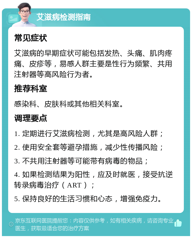 艾滋病检测指南 常见症状 艾滋病的早期症状可能包括发热、头痛、肌肉疼痛、皮疹等，易感人群主要是性行为频繁、共用注射器等高风险行为者。 推荐科室 感染科、皮肤科或其他相关科室。 调理要点 1. 定期进行艾滋病检测，尤其是高风险人群； 2. 使用安全套等避孕措施，减少性传播风险； 3. 不共用注射器等可能带有病毒的物品； 4. 如果检测结果为阳性，应及时就医，接受抗逆转录病毒治疗（ART）； 5. 保持良好的生活习惯和心态，增强免疫力。