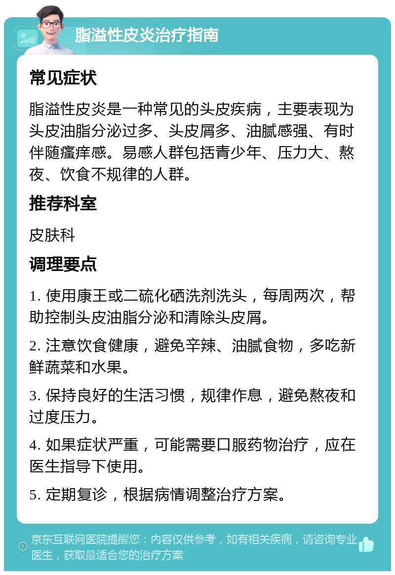 脂溢性皮炎治疗指南 常见症状 脂溢性皮炎是一种常见的头皮疾病，主要表现为头皮油脂分泌过多、头皮屑多、油腻感强、有时伴随瘙痒感。易感人群包括青少年、压力大、熬夜、饮食不规律的人群。 推荐科室 皮肤科 调理要点 1. 使用康王或二硫化硒洗剂洗头，每周两次，帮助控制头皮油脂分泌和清除头皮屑。 2. 注意饮食健康，避免辛辣、油腻食物，多吃新鲜蔬菜和水果。 3. 保持良好的生活习惯，规律作息，避免熬夜和过度压力。 4. 如果症状严重，可能需要口服药物治疗，应在医生指导下使用。 5. 定期复诊，根据病情调整治疗方案。