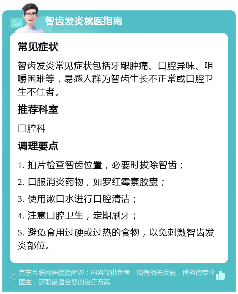 智齿发炎就医指南 常见症状 智齿发炎常见症状包括牙龈肿痛、口腔异味、咀嚼困难等，易感人群为智齿生长不正常或口腔卫生不佳者。 推荐科室 口腔科 调理要点 1. 拍片检查智齿位置，必要时拔除智齿； 2. 口服消炎药物，如罗红霉素胶囊； 3. 使用漱口水进行口腔清洁； 4. 注意口腔卫生，定期刷牙； 5. 避免食用过硬或过热的食物，以免刺激智齿发炎部位。