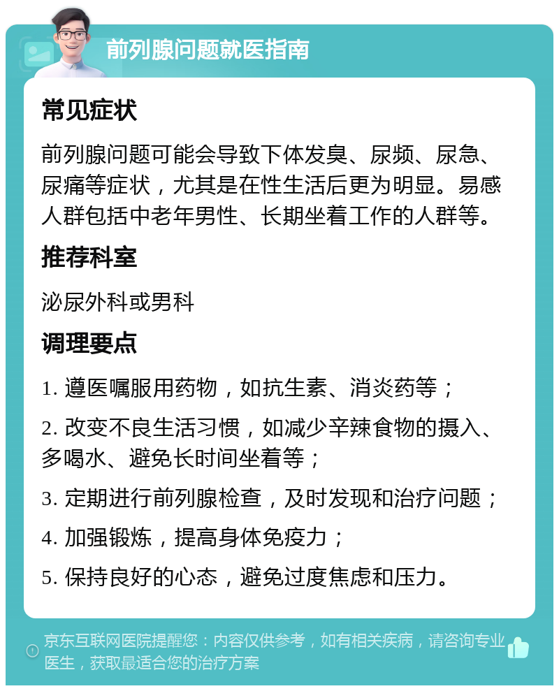 前列腺问题就医指南 常见症状 前列腺问题可能会导致下体发臭、尿频、尿急、尿痛等症状，尤其是在性生活后更为明显。易感人群包括中老年男性、长期坐着工作的人群等。 推荐科室 泌尿外科或男科 调理要点 1. 遵医嘱服用药物，如抗生素、消炎药等； 2. 改变不良生活习惯，如减少辛辣食物的摄入、多喝水、避免长时间坐着等； 3. 定期进行前列腺检查，及时发现和治疗问题； 4. 加强锻炼，提高身体免疫力； 5. 保持良好的心态，避免过度焦虑和压力。