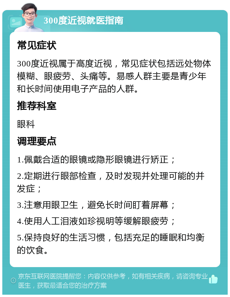 300度近视就医指南 常见症状 300度近视属于高度近视，常见症状包括远处物体模糊、眼疲劳、头痛等。易感人群主要是青少年和长时间使用电子产品的人群。 推荐科室 眼科 调理要点 1.佩戴合适的眼镜或隐形眼镜进行矫正； 2.定期进行眼部检查，及时发现并处理可能的并发症； 3.注意用眼卫生，避免长时间盯着屏幕； 4.使用人工泪液如珍视明等缓解眼疲劳； 5.保持良好的生活习惯，包括充足的睡眠和均衡的饮食。