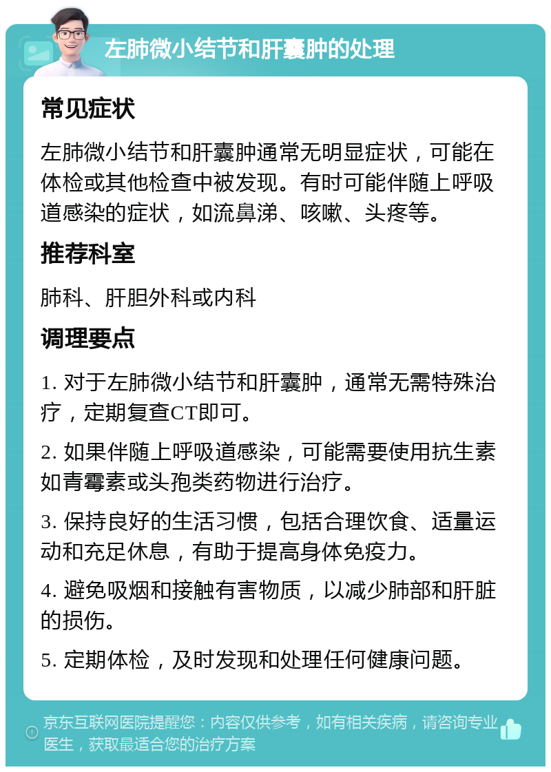 左肺微小结节和肝囊肿的处理 常见症状 左肺微小结节和肝囊肿通常无明显症状，可能在体检或其他检查中被发现。有时可能伴随上呼吸道感染的症状，如流鼻涕、咳嗽、头疼等。 推荐科室 肺科、肝胆外科或内科 调理要点 1. 对于左肺微小结节和肝囊肿，通常无需特殊治疗，定期复查CT即可。 2. 如果伴随上呼吸道感染，可能需要使用抗生素如青霉素或头孢类药物进行治疗。 3. 保持良好的生活习惯，包括合理饮食、适量运动和充足休息，有助于提高身体免疫力。 4. 避免吸烟和接触有害物质，以减少肺部和肝脏的损伤。 5. 定期体检，及时发现和处理任何健康问题。