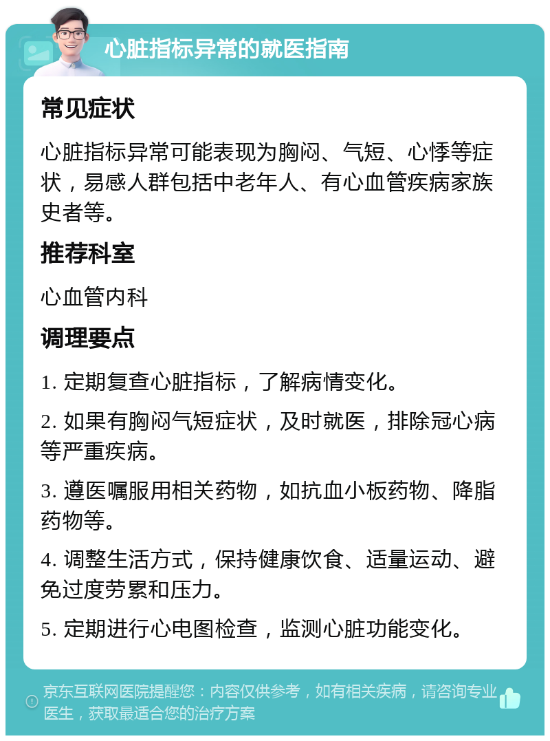 心脏指标异常的就医指南 常见症状 心脏指标异常可能表现为胸闷、气短、心悸等症状，易感人群包括中老年人、有心血管疾病家族史者等。 推荐科室 心血管内科 调理要点 1. 定期复查心脏指标，了解病情变化。 2. 如果有胸闷气短症状，及时就医，排除冠心病等严重疾病。 3. 遵医嘱服用相关药物，如抗血小板药物、降脂药物等。 4. 调整生活方式，保持健康饮食、适量运动、避免过度劳累和压力。 5. 定期进行心电图检查，监测心脏功能变化。