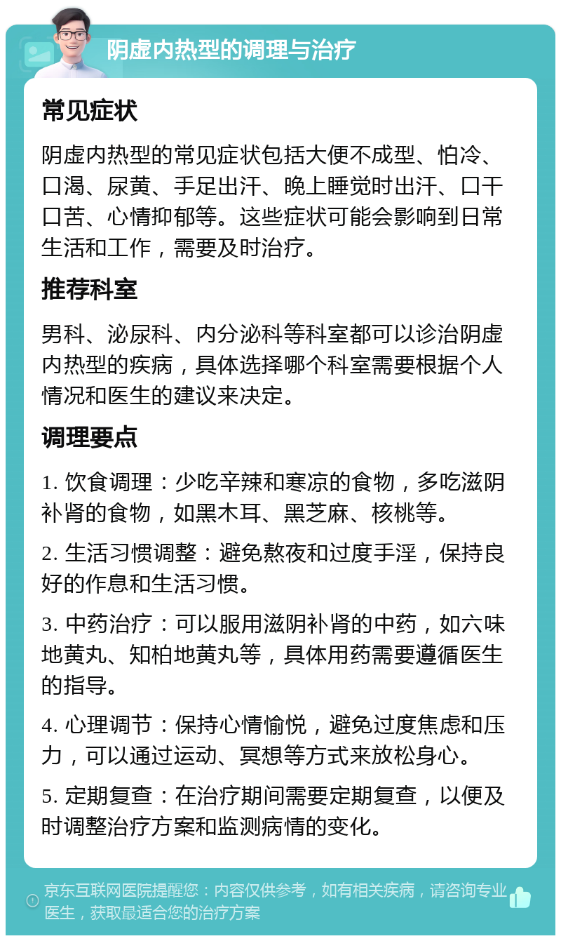 阴虚内热型的调理与治疗 常见症状 阴虚内热型的常见症状包括大便不成型、怕冷、口渴、尿黄、手足出汗、晚上睡觉时出汗、口干口苦、心情抑郁等。这些症状可能会影响到日常生活和工作，需要及时治疗。 推荐科室 男科、泌尿科、内分泌科等科室都可以诊治阴虚内热型的疾病，具体选择哪个科室需要根据个人情况和医生的建议来决定。 调理要点 1. 饮食调理：少吃辛辣和寒凉的食物，多吃滋阴补肾的食物，如黑木耳、黑芝麻、核桃等。 2. 生活习惯调整：避免熬夜和过度手淫，保持良好的作息和生活习惯。 3. 中药治疗：可以服用滋阴补肾的中药，如六味地黄丸、知柏地黄丸等，具体用药需要遵循医生的指导。 4. 心理调节：保持心情愉悦，避免过度焦虑和压力，可以通过运动、冥想等方式来放松身心。 5. 定期复查：在治疗期间需要定期复查，以便及时调整治疗方案和监测病情的变化。