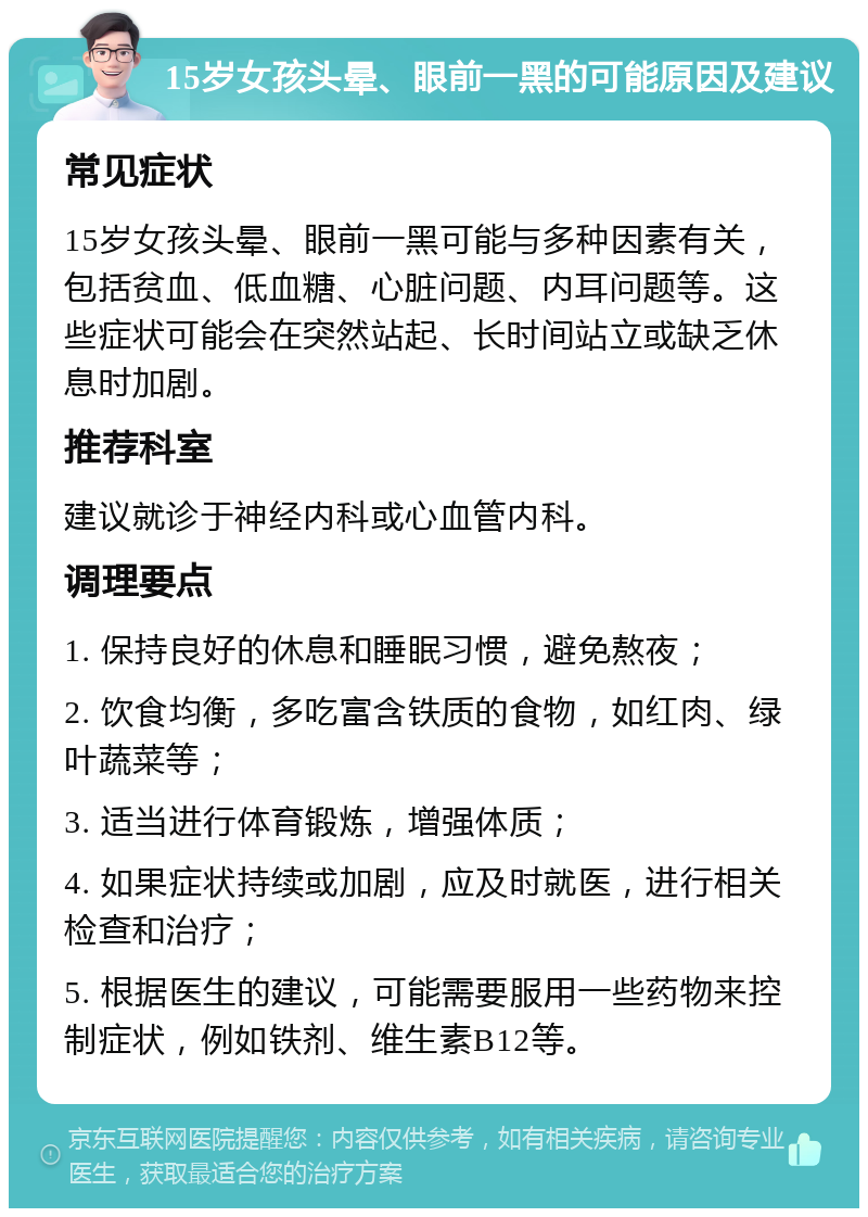 15岁女孩头晕、眼前一黑的可能原因及建议 常见症状 15岁女孩头晕、眼前一黑可能与多种因素有关，包括贫血、低血糖、心脏问题、内耳问题等。这些症状可能会在突然站起、长时间站立或缺乏休息时加剧。 推荐科室 建议就诊于神经内科或心血管内科。 调理要点 1. 保持良好的休息和睡眠习惯，避免熬夜； 2. 饮食均衡，多吃富含铁质的食物，如红肉、绿叶蔬菜等； 3. 适当进行体育锻炼，增强体质； 4. 如果症状持续或加剧，应及时就医，进行相关检查和治疗； 5. 根据医生的建议，可能需要服用一些药物来控制症状，例如铁剂、维生素B12等。