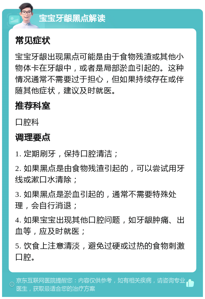 宝宝牙龈黑点解读 常见症状 宝宝牙龈出现黑点可能是由于食物残渣或其他小物体卡在牙龈中，或者是局部淤血引起的。这种情况通常不需要过于担心，但如果持续存在或伴随其他症状，建议及时就医。 推荐科室 口腔科 调理要点 1. 定期刷牙，保持口腔清洁； 2. 如果黑点是由食物残渣引起的，可以尝试用牙线或漱口水清除； 3. 如果黑点是淤血引起的，通常不需要特殊处理，会自行消退； 4. 如果宝宝出现其他口腔问题，如牙龈肿痛、出血等，应及时就医； 5. 饮食上注意清淡，避免过硬或过热的食物刺激口腔。