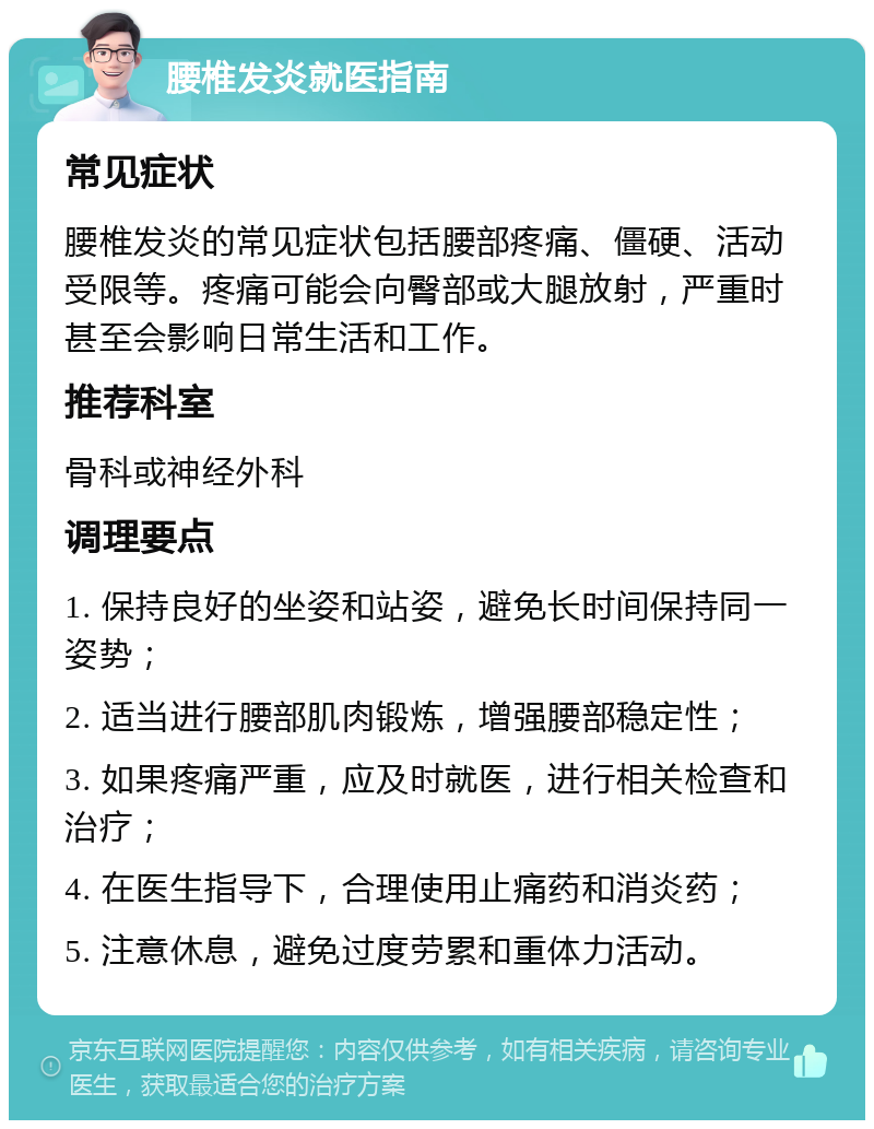 腰椎发炎就医指南 常见症状 腰椎发炎的常见症状包括腰部疼痛、僵硬、活动受限等。疼痛可能会向臀部或大腿放射，严重时甚至会影响日常生活和工作。 推荐科室 骨科或神经外科 调理要点 1. 保持良好的坐姿和站姿，避免长时间保持同一姿势； 2. 适当进行腰部肌肉锻炼，增强腰部稳定性； 3. 如果疼痛严重，应及时就医，进行相关检查和治疗； 4. 在医生指导下，合理使用止痛药和消炎药； 5. 注意休息，避免过度劳累和重体力活动。