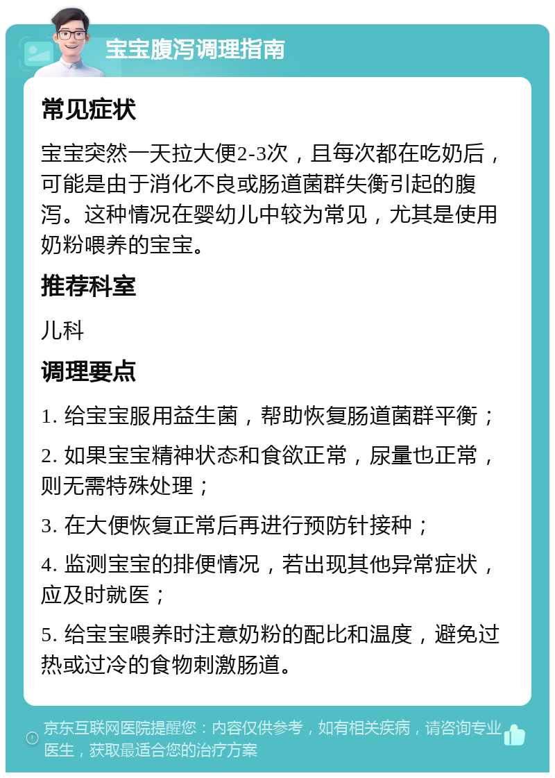 宝宝腹泻调理指南 常见症状 宝宝突然一天拉大便2-3次，且每次都在吃奶后，可能是由于消化不良或肠道菌群失衡引起的腹泻。这种情况在婴幼儿中较为常见，尤其是使用奶粉喂养的宝宝。 推荐科室 儿科 调理要点 1. 给宝宝服用益生菌，帮助恢复肠道菌群平衡； 2. 如果宝宝精神状态和食欲正常，尿量也正常，则无需特殊处理； 3. 在大便恢复正常后再进行预防针接种； 4. 监测宝宝的排便情况，若出现其他异常症状，应及时就医； 5. 给宝宝喂养时注意奶粉的配比和温度，避免过热或过冷的食物刺激肠道。