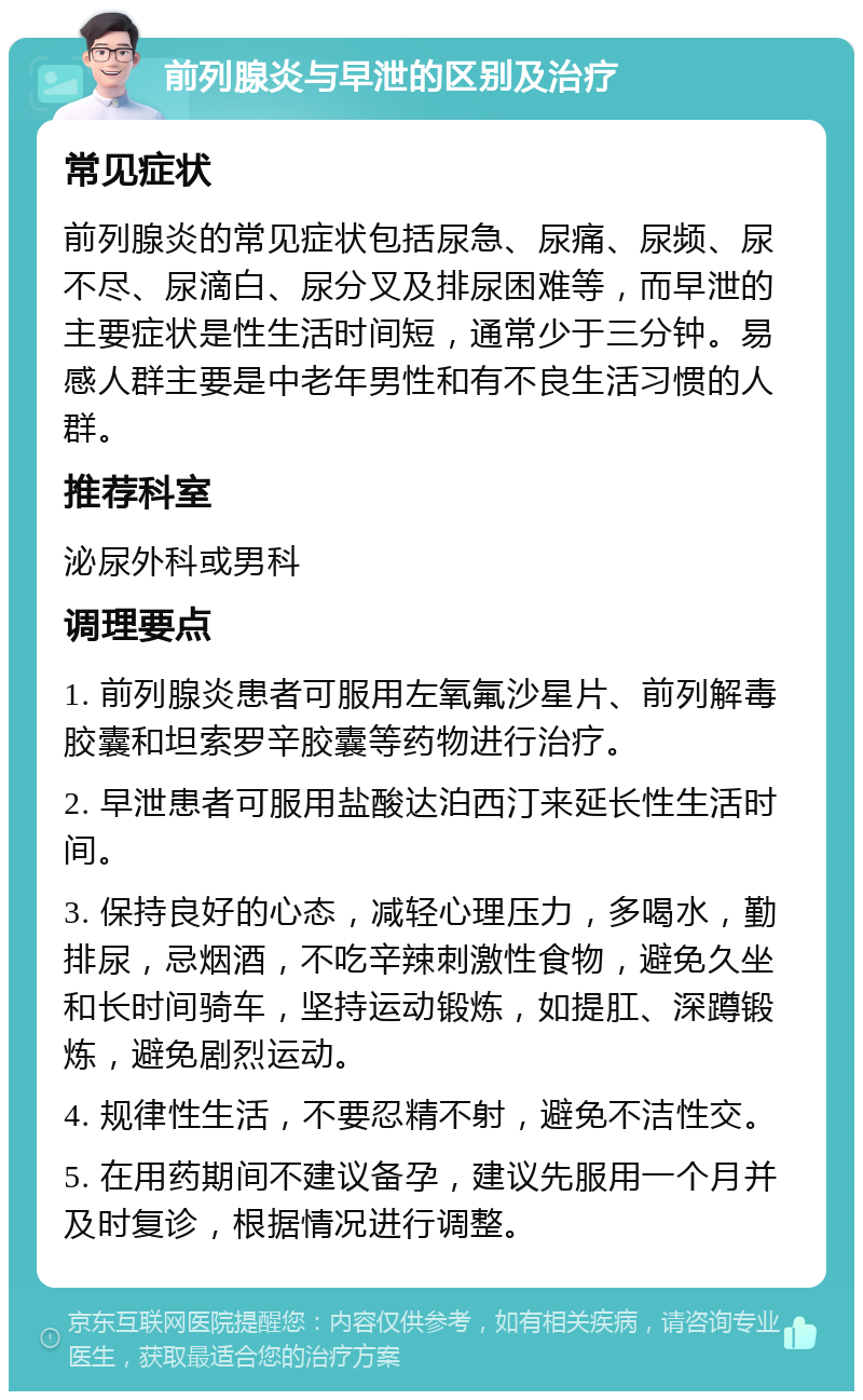 前列腺炎与早泄的区别及治疗 常见症状 前列腺炎的常见症状包括尿急、尿痛、尿频、尿不尽、尿滴白、尿分叉及排尿困难等，而早泄的主要症状是性生活时间短，通常少于三分钟。易感人群主要是中老年男性和有不良生活习惯的人群。 推荐科室 泌尿外科或男科 调理要点 1. 前列腺炎患者可服用左氧氟沙星片、前列解毒胶囊和坦索罗辛胶囊等药物进行治疗。 2. 早泄患者可服用盐酸达泊西汀来延长性生活时间。 3. 保持良好的心态，减轻心理压力，多喝水，勤排尿，忌烟酒，不吃辛辣刺激性食物，避免久坐和长时间骑车，坚持运动锻炼，如提肛、深蹲锻炼，避免剧烈运动。 4. 规律性生活，不要忍精不射，避免不洁性交。 5. 在用药期间不建议备孕，建议先服用一个月并及时复诊，根据情况进行调整。