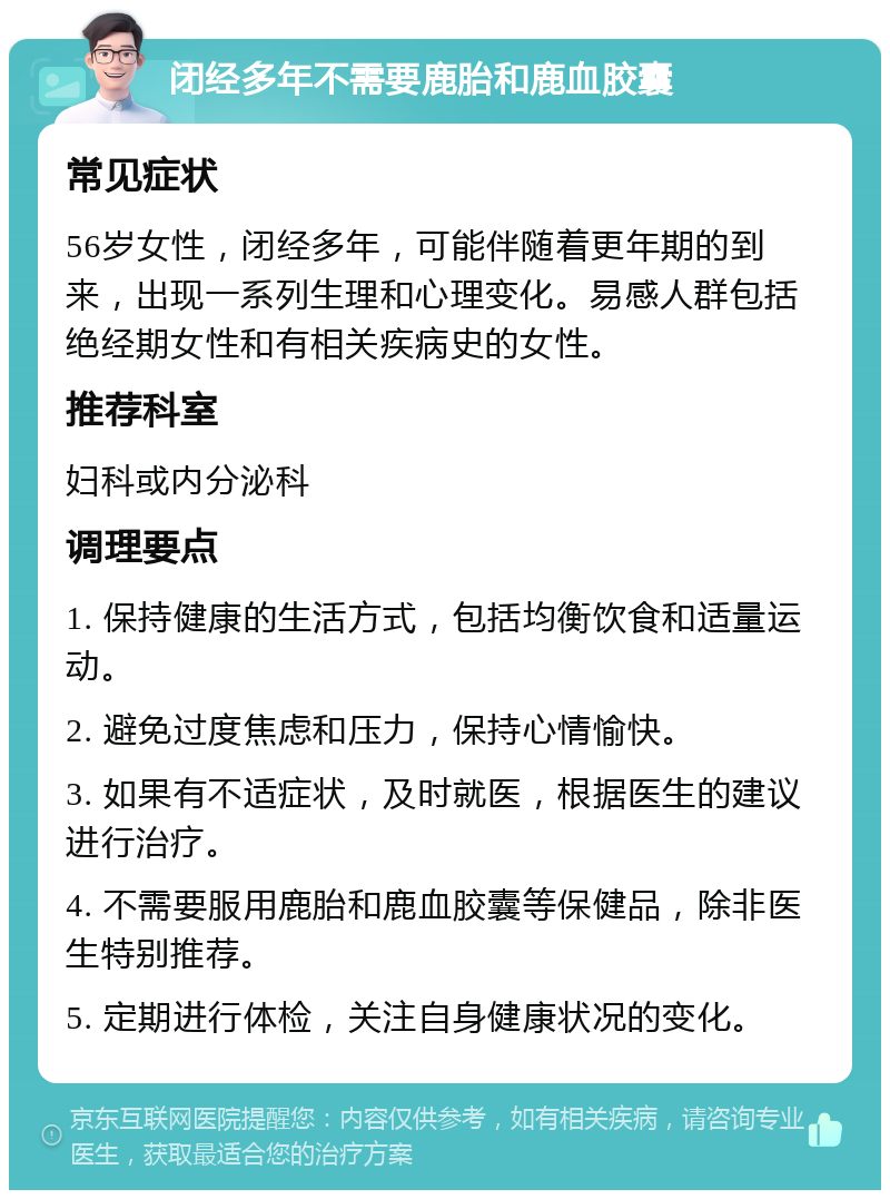 闭经多年不需要鹿胎和鹿血胶囊 常见症状 56岁女性，闭经多年，可能伴随着更年期的到来，出现一系列生理和心理变化。易感人群包括绝经期女性和有相关疾病史的女性。 推荐科室 妇科或内分泌科 调理要点 1. 保持健康的生活方式，包括均衡饮食和适量运动。 2. 避免过度焦虑和压力，保持心情愉快。 3. 如果有不适症状，及时就医，根据医生的建议进行治疗。 4. 不需要服用鹿胎和鹿血胶囊等保健品，除非医生特别推荐。 5. 定期进行体检，关注自身健康状况的变化。