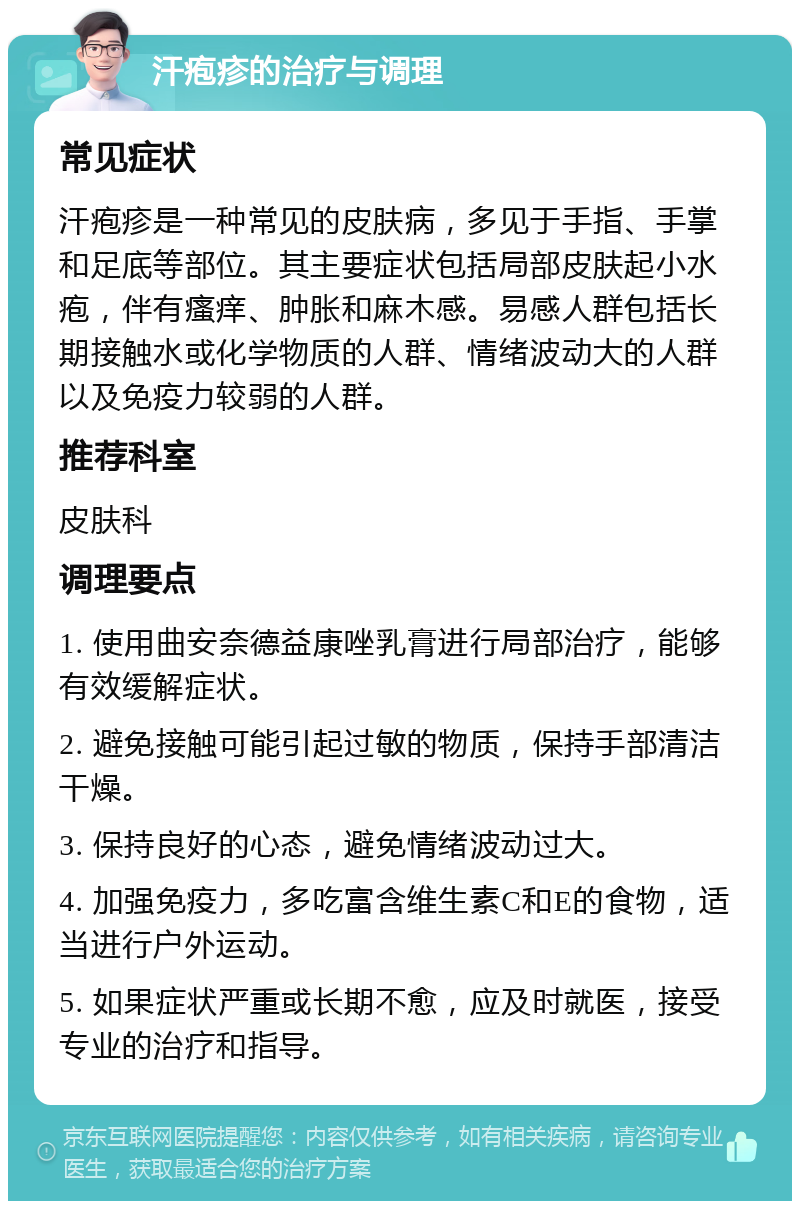 汗疱疹的治疗与调理 常见症状 汗疱疹是一种常见的皮肤病，多见于手指、手掌和足底等部位。其主要症状包括局部皮肤起小水疱，伴有瘙痒、肿胀和麻木感。易感人群包括长期接触水或化学物质的人群、情绪波动大的人群以及免疫力较弱的人群。 推荐科室 皮肤科 调理要点 1. 使用曲安奈德益康唑乳膏进行局部治疗，能够有效缓解症状。 2. 避免接触可能引起过敏的物质，保持手部清洁干燥。 3. 保持良好的心态，避免情绪波动过大。 4. 加强免疫力，多吃富含维生素C和E的食物，适当进行户外运动。 5. 如果症状严重或长期不愈，应及时就医，接受专业的治疗和指导。