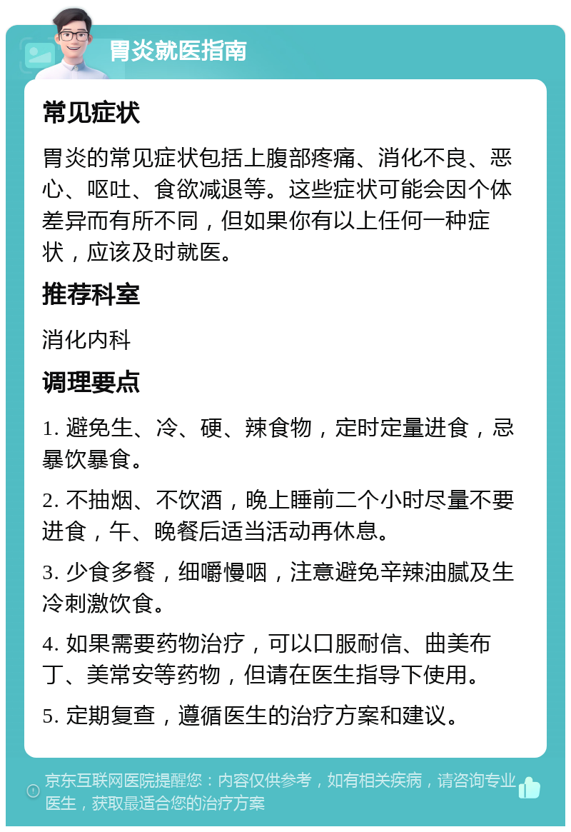 胃炎就医指南 常见症状 胃炎的常见症状包括上腹部疼痛、消化不良、恶心、呕吐、食欲减退等。这些症状可能会因个体差异而有所不同，但如果你有以上任何一种症状，应该及时就医。 推荐科室 消化内科 调理要点 1. 避免生、冷、硬、辣食物，定时定量进食，忌暴饮暴食。 2. 不抽烟、不饮酒，晚上睡前二个小时尽量不要进食，午、晚餐后适当活动再休息。 3. 少食多餐，细嚼慢咽，注意避免辛辣油腻及生冷刺激饮食。 4. 如果需要药物治疗，可以口服耐信、曲美布丁、美常安等药物，但请在医生指导下使用。 5. 定期复查，遵循医生的治疗方案和建议。