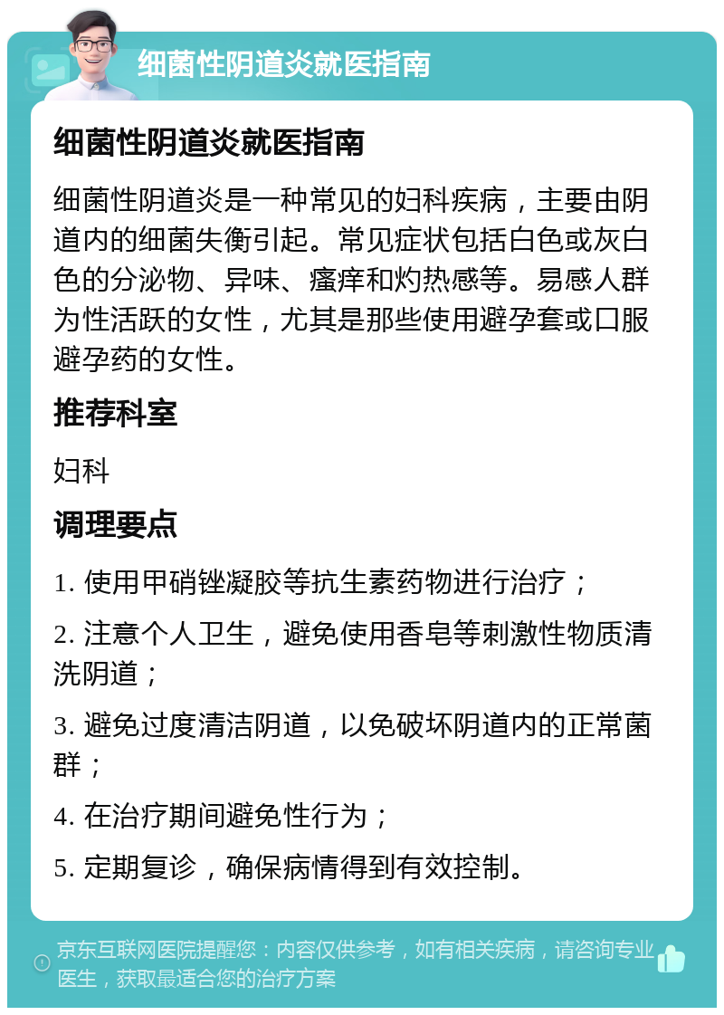 细菌性阴道炎就医指南 细菌性阴道炎就医指南 细菌性阴道炎是一种常见的妇科疾病，主要由阴道内的细菌失衡引起。常见症状包括白色或灰白色的分泌物、异味、瘙痒和灼热感等。易感人群为性活跃的女性，尤其是那些使用避孕套或口服避孕药的女性。 推荐科室 妇科 调理要点 1. 使用甲硝锉凝胶等抗生素药物进行治疗； 2. 注意个人卫生，避免使用香皂等刺激性物质清洗阴道； 3. 避免过度清洁阴道，以免破坏阴道内的正常菌群； 4. 在治疗期间避免性行为； 5. 定期复诊，确保病情得到有效控制。