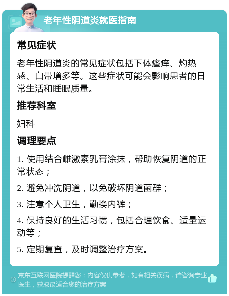 老年性阴道炎就医指南 常见症状 老年性阴道炎的常见症状包括下体瘙痒、灼热感、白带增多等。这些症状可能会影响患者的日常生活和睡眠质量。 推荐科室 妇科 调理要点 1. 使用结合雌激素乳膏涂抹，帮助恢复阴道的正常状态； 2. 避免冲洗阴道，以免破坏阴道菌群； 3. 注意个人卫生，勤换内裤； 4. 保持良好的生活习惯，包括合理饮食、适量运动等； 5. 定期复查，及时调整治疗方案。