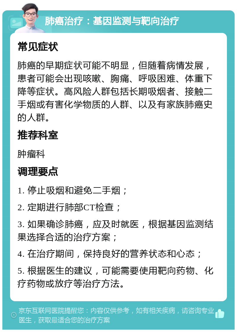 肺癌治疗：基因监测与靶向治疗 常见症状 肺癌的早期症状可能不明显，但随着病情发展，患者可能会出现咳嗽、胸痛、呼吸困难、体重下降等症状。高风险人群包括长期吸烟者、接触二手烟或有害化学物质的人群、以及有家族肺癌史的人群。 推荐科室 肿瘤科 调理要点 1. 停止吸烟和避免二手烟； 2. 定期进行肺部CT检查； 3. 如果确诊肺癌，应及时就医，根据基因监测结果选择合适的治疗方案； 4. 在治疗期间，保持良好的营养状态和心态； 5. 根据医生的建议，可能需要使用靶向药物、化疗药物或放疗等治疗方法。