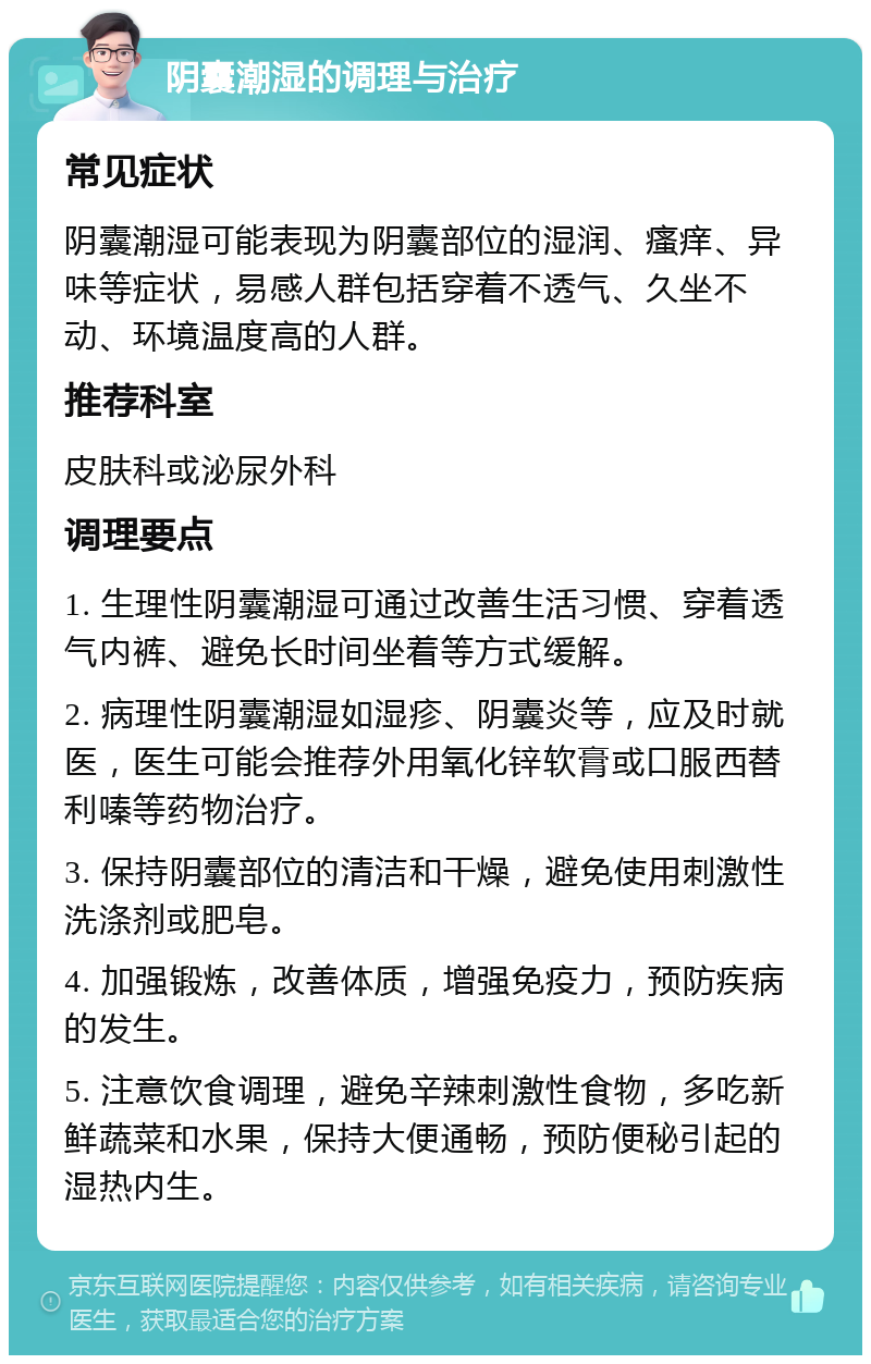 阴囊潮湿的调理与治疗 常见症状 阴囊潮湿可能表现为阴囊部位的湿润、瘙痒、异味等症状，易感人群包括穿着不透气、久坐不动、环境温度高的人群。 推荐科室 皮肤科或泌尿外科 调理要点 1. 生理性阴囊潮湿可通过改善生活习惯、穿着透气内裤、避免长时间坐着等方式缓解。 2. 病理性阴囊潮湿如湿疹、阴囊炎等，应及时就医，医生可能会推荐外用氧化锌软膏或口服西替利嗪等药物治疗。 3. 保持阴囊部位的清洁和干燥，避免使用刺激性洗涤剂或肥皂。 4. 加强锻炼，改善体质，增强免疫力，预防疾病的发生。 5. 注意饮食调理，避免辛辣刺激性食物，多吃新鲜蔬菜和水果，保持大便通畅，预防便秘引起的湿热内生。