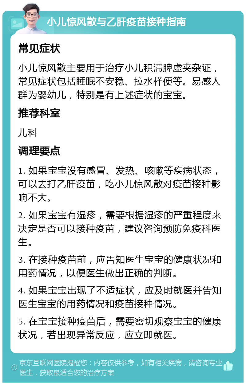 小儿惊风散与乙肝疫苗接种指南 常见症状 小儿惊风散主要用于治疗小儿积滞脾虚夹杂证，常见症状包括睡眠不安稳、拉水样便等。易感人群为婴幼儿，特别是有上述症状的宝宝。 推荐科室 儿科 调理要点 1. 如果宝宝没有感冒、发热、咳嗽等疾病状态，可以去打乙肝疫苗，吃小儿惊风散对疫苗接种影响不大。 2. 如果宝宝有湿疹，需要根据湿疹的严重程度来决定是否可以接种疫苗，建议咨询预防免疫科医生。 3. 在接种疫苗前，应告知医生宝宝的健康状况和用药情况，以便医生做出正确的判断。 4. 如果宝宝出现了不适症状，应及时就医并告知医生宝宝的用药情况和疫苗接种情况。 5. 在宝宝接种疫苗后，需要密切观察宝宝的健康状况，若出现异常反应，应立即就医。