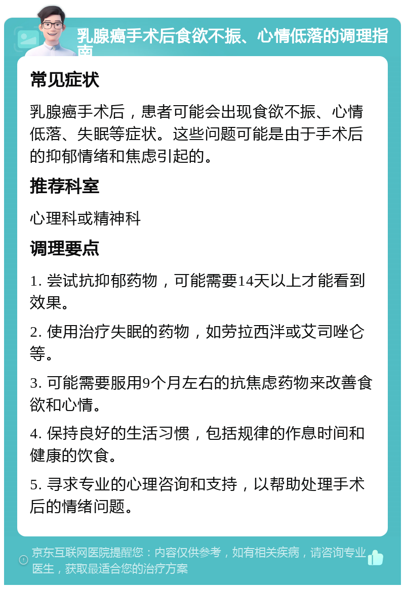 乳腺癌手术后食欲不振、心情低落的调理指南 常见症状 乳腺癌手术后，患者可能会出现食欲不振、心情低落、失眠等症状。这些问题可能是由于手术后的抑郁情绪和焦虑引起的。 推荐科室 心理科或精神科 调理要点 1. 尝试抗抑郁药物，可能需要14天以上才能看到效果。 2. 使用治疗失眠的药物，如劳拉西泮或艾司唑仑等。 3. 可能需要服用9个月左右的抗焦虑药物来改善食欲和心情。 4. 保持良好的生活习惯，包括规律的作息时间和健康的饮食。 5. 寻求专业的心理咨询和支持，以帮助处理手术后的情绪问题。