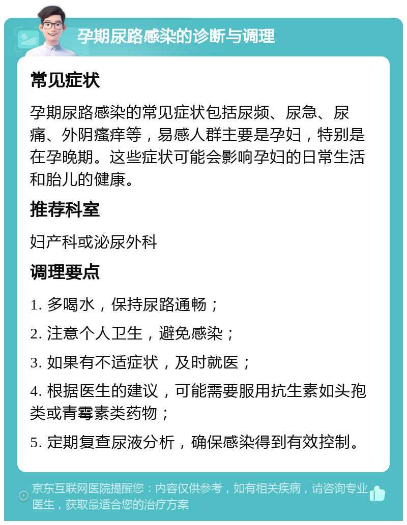 孕期尿路感染的诊断与调理 常见症状 孕期尿路感染的常见症状包括尿频、尿急、尿痛、外阴瘙痒等，易感人群主要是孕妇，特别是在孕晚期。这些症状可能会影响孕妇的日常生活和胎儿的健康。 推荐科室 妇产科或泌尿外科 调理要点 1. 多喝水，保持尿路通畅； 2. 注意个人卫生，避免感染； 3. 如果有不适症状，及时就医； 4. 根据医生的建议，可能需要服用抗生素如头孢类或青霉素类药物； 5. 定期复查尿液分析，确保感染得到有效控制。