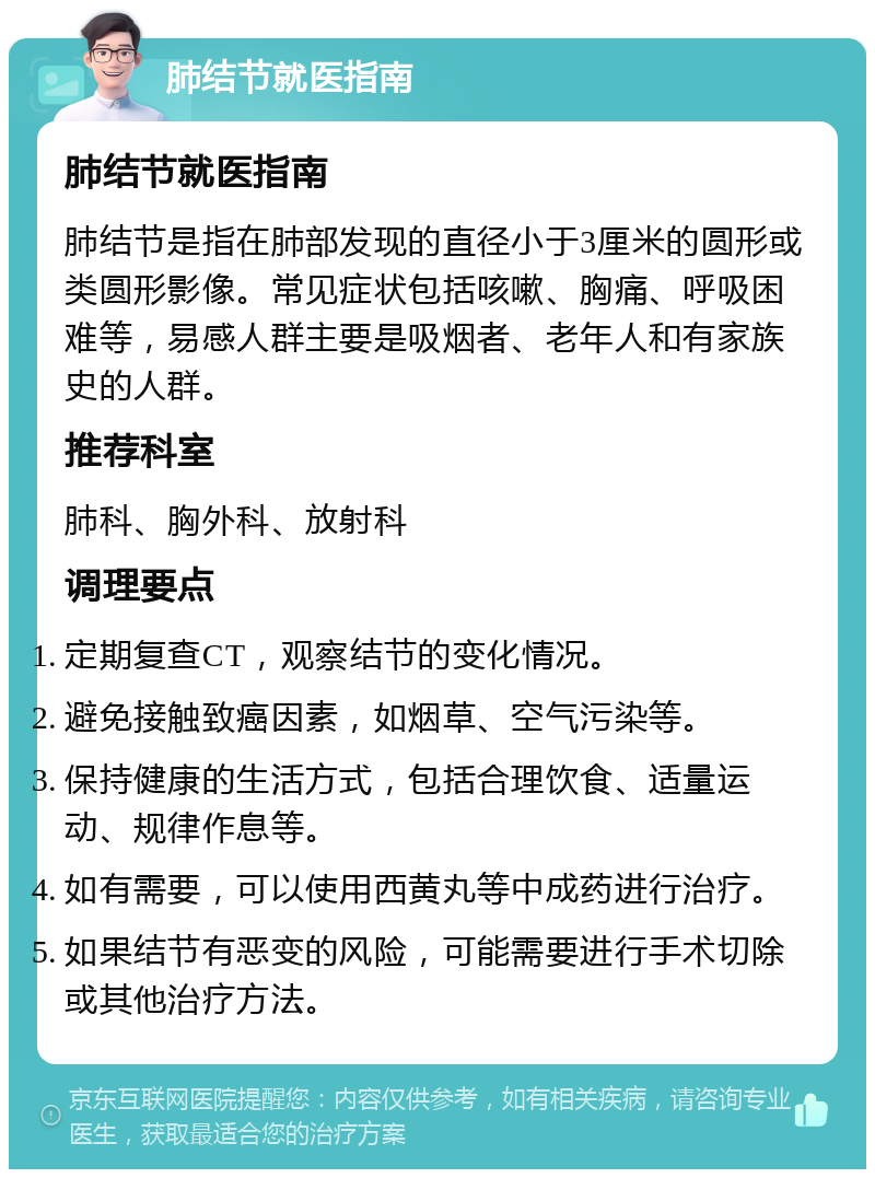 肺结节就医指南 肺结节就医指南 肺结节是指在肺部发现的直径小于3厘米的圆形或类圆形影像。常见症状包括咳嗽、胸痛、呼吸困难等，易感人群主要是吸烟者、老年人和有家族史的人群。 推荐科室 肺科、胸外科、放射科 调理要点 定期复查CT，观察结节的变化情况。 避免接触致癌因素，如烟草、空气污染等。 保持健康的生活方式，包括合理饮食、适量运动、规律作息等。 如有需要，可以使用西黄丸等中成药进行治疗。 如果结节有恶变的风险，可能需要进行手术切除或其他治疗方法。