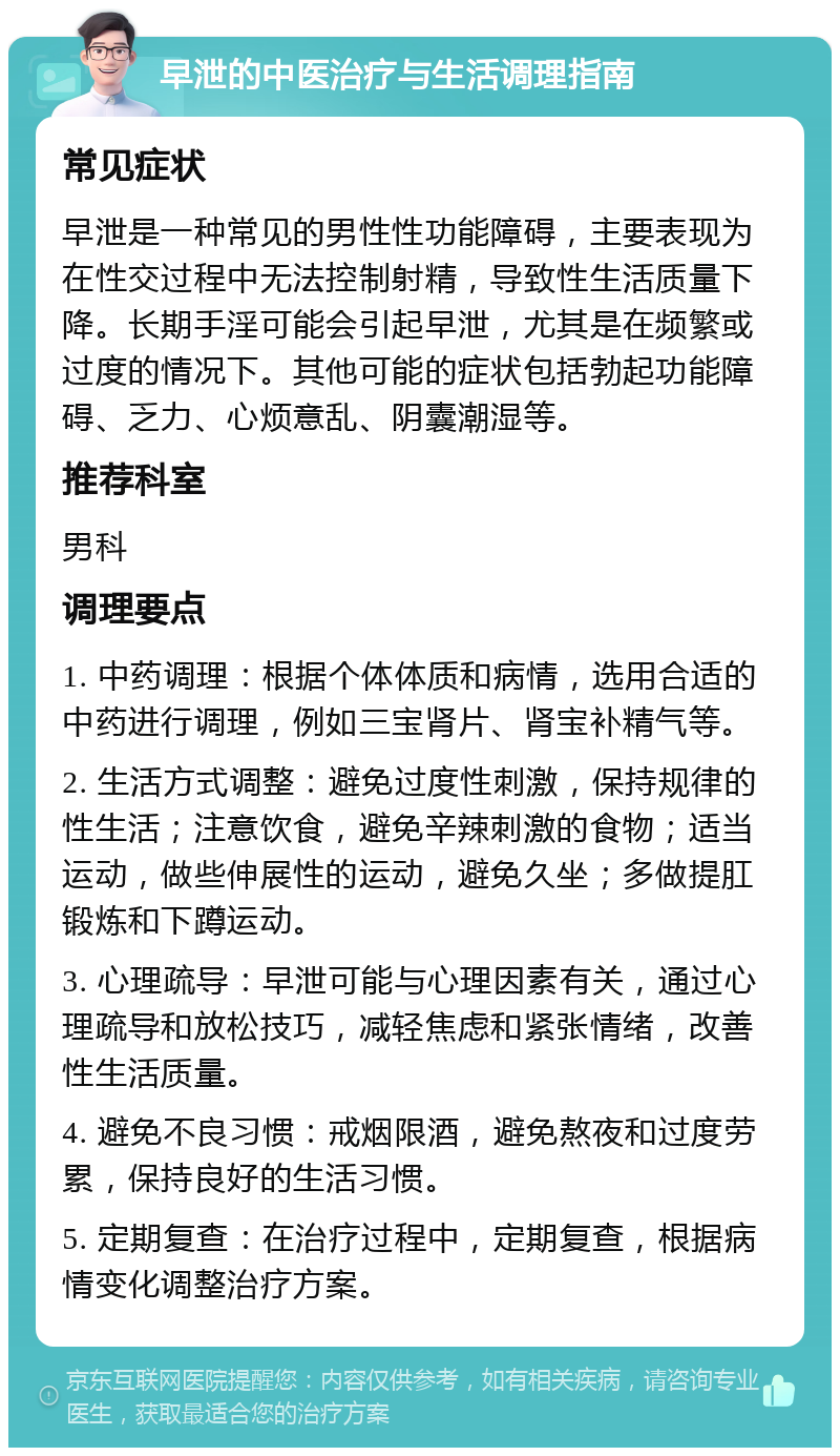 早泄的中医治疗与生活调理指南 常见症状 早泄是一种常见的男性性功能障碍，主要表现为在性交过程中无法控制射精，导致性生活质量下降。长期手淫可能会引起早泄，尤其是在频繁或过度的情况下。其他可能的症状包括勃起功能障碍、乏力、心烦意乱、阴囊潮湿等。 推荐科室 男科 调理要点 1. 中药调理：根据个体体质和病情，选用合适的中药进行调理，例如三宝肾片、肾宝补精气等。 2. 生活方式调整：避免过度性刺激，保持规律的性生活；注意饮食，避免辛辣刺激的食物；适当运动，做些伸展性的运动，避免久坐；多做提肛锻炼和下蹲运动。 3. 心理疏导：早泄可能与心理因素有关，通过心理疏导和放松技巧，减轻焦虑和紧张情绪，改善性生活质量。 4. 避免不良习惯：戒烟限酒，避免熬夜和过度劳累，保持良好的生活习惯。 5. 定期复查：在治疗过程中，定期复查，根据病情变化调整治疗方案。