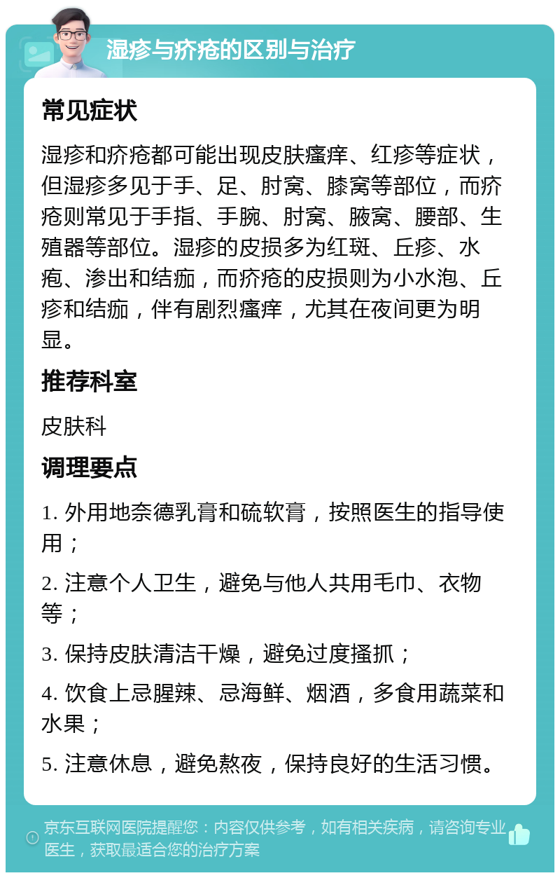 湿疹与疥疮的区别与治疗 常见症状 湿疹和疥疮都可能出现皮肤瘙痒、红疹等症状，但湿疹多见于手、足、肘窝、膝窝等部位，而疥疮则常见于手指、手腕、肘窝、腋窝、腰部、生殖器等部位。湿疹的皮损多为红斑、丘疹、水疱、渗出和结痂，而疥疮的皮损则为小水泡、丘疹和结痂，伴有剧烈瘙痒，尤其在夜间更为明显。 推荐科室 皮肤科 调理要点 1. 外用地奈德乳膏和硫软膏，按照医生的指导使用； 2. 注意个人卫生，避免与他人共用毛巾、衣物等； 3. 保持皮肤清洁干燥，避免过度搔抓； 4. 饮食上忌腥辣、忌海鲜、烟酒，多食用蔬菜和水果； 5. 注意休息，避免熬夜，保持良好的生活习惯。