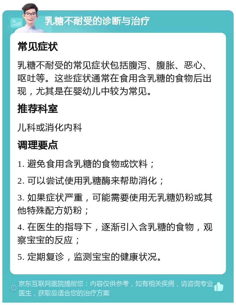 乳糖不耐受的诊断与治疗 常见症状 乳糖不耐受的常见症状包括腹泻、腹胀、恶心、呕吐等。这些症状通常在食用含乳糖的食物后出现，尤其是在婴幼儿中较为常见。 推荐科室 儿科或消化内科 调理要点 1. 避免食用含乳糖的食物或饮料； 2. 可以尝试使用乳糖酶来帮助消化； 3. 如果症状严重，可能需要使用无乳糖奶粉或其他特殊配方奶粉； 4. 在医生的指导下，逐渐引入含乳糖的食物，观察宝宝的反应； 5. 定期复诊，监测宝宝的健康状况。