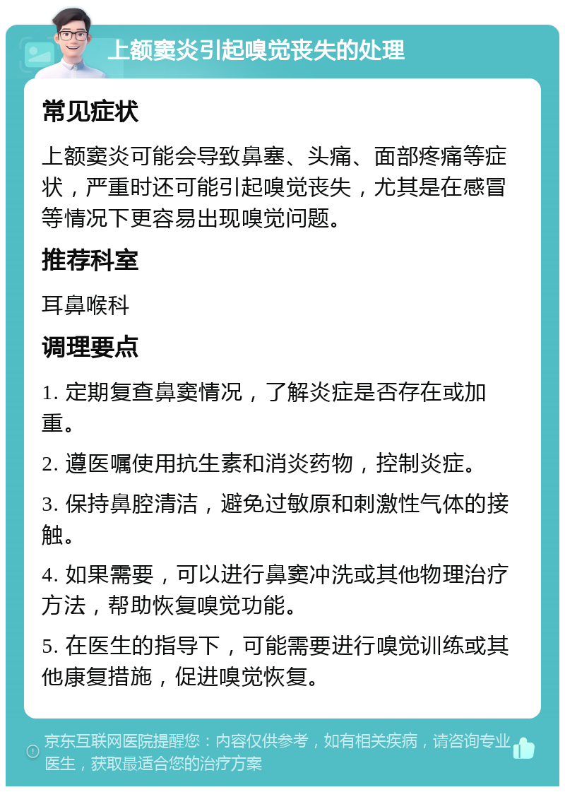 上额窦炎引起嗅觉丧失的处理 常见症状 上额窦炎可能会导致鼻塞、头痛、面部疼痛等症状，严重时还可能引起嗅觉丧失，尤其是在感冒等情况下更容易出现嗅觉问题。 推荐科室 耳鼻喉科 调理要点 1. 定期复查鼻窦情况，了解炎症是否存在或加重。 2. 遵医嘱使用抗生素和消炎药物，控制炎症。 3. 保持鼻腔清洁，避免过敏原和刺激性气体的接触。 4. 如果需要，可以进行鼻窦冲洗或其他物理治疗方法，帮助恢复嗅觉功能。 5. 在医生的指导下，可能需要进行嗅觉训练或其他康复措施，促进嗅觉恢复。