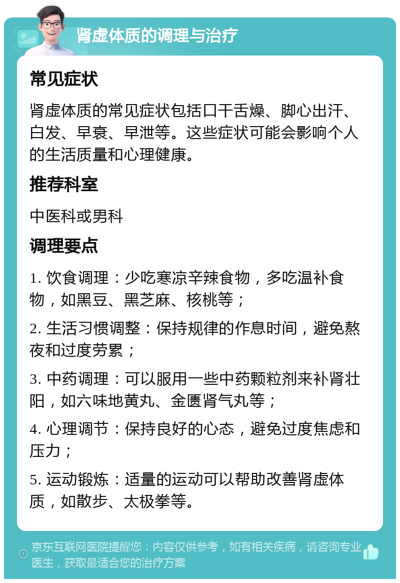 肾虚体质的调理与治疗 常见症状 肾虚体质的常见症状包括口干舌燥、脚心出汗、白发、早衰、早泄等。这些症状可能会影响个人的生活质量和心理健康。 推荐科室 中医科或男科 调理要点 1. 饮食调理：少吃寒凉辛辣食物，多吃温补食物，如黑豆、黑芝麻、核桃等； 2. 生活习惯调整：保持规律的作息时间，避免熬夜和过度劳累； 3. 中药调理：可以服用一些中药颗粒剂来补肾壮阳，如六味地黄丸、金匮肾气丸等； 4. 心理调节：保持良好的心态，避免过度焦虑和压力； 5. 运动锻炼：适量的运动可以帮助改善肾虚体质，如散步、太极拳等。