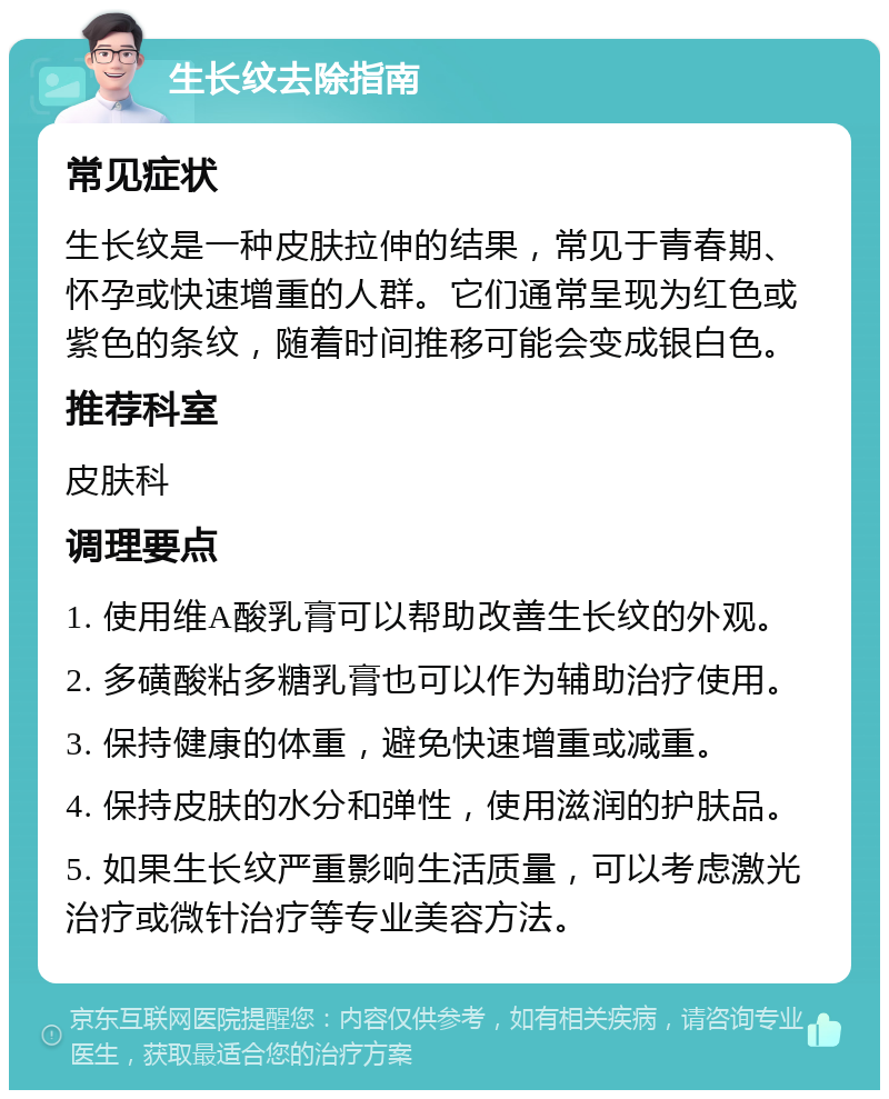 生长纹去除指南 常见症状 生长纹是一种皮肤拉伸的结果，常见于青春期、怀孕或快速增重的人群。它们通常呈现为红色或紫色的条纹，随着时间推移可能会变成银白色。 推荐科室 皮肤科 调理要点 1. 使用维A酸乳膏可以帮助改善生长纹的外观。 2. 多磺酸粘多糖乳膏也可以作为辅助治疗使用。 3. 保持健康的体重，避免快速增重或减重。 4. 保持皮肤的水分和弹性，使用滋润的护肤品。 5. 如果生长纹严重影响生活质量，可以考虑激光治疗或微针治疗等专业美容方法。