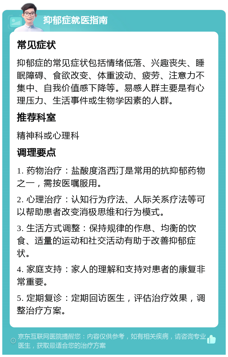 抑郁症就医指南 常见症状 抑郁症的常见症状包括情绪低落、兴趣丧失、睡眠障碍、食欲改变、体重波动、疲劳、注意力不集中、自我价值感下降等。易感人群主要是有心理压力、生活事件或生物学因素的人群。 推荐科室 精神科或心理科 调理要点 1. 药物治疗：盐酸度洛西汀是常用的抗抑郁药物之一，需按医嘱服用。 2. 心理治疗：认知行为疗法、人际关系疗法等可以帮助患者改变消极思维和行为模式。 3. 生活方式调整：保持规律的作息、均衡的饮食、适量的运动和社交活动有助于改善抑郁症状。 4. 家庭支持：家人的理解和支持对患者的康复非常重要。 5. 定期复诊：定期回访医生，评估治疗效果，调整治疗方案。