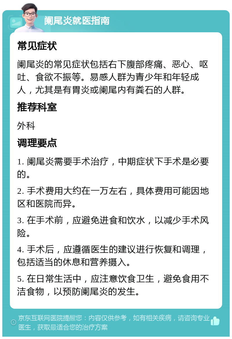 阑尾炎就医指南 常见症状 阑尾炎的常见症状包括右下腹部疼痛、恶心、呕吐、食欲不振等。易感人群为青少年和年轻成人，尤其是有胃炎或阑尾内有粪石的人群。 推荐科室 外科 调理要点 1. 阑尾炎需要手术治疗，中期症状下手术是必要的。 2. 手术费用大约在一万左右，具体费用可能因地区和医院而异。 3. 在手术前，应避免进食和饮水，以减少手术风险。 4. 手术后，应遵循医生的建议进行恢复和调理，包括适当的休息和营养摄入。 5. 在日常生活中，应注意饮食卫生，避免食用不洁食物，以预防阑尾炎的发生。