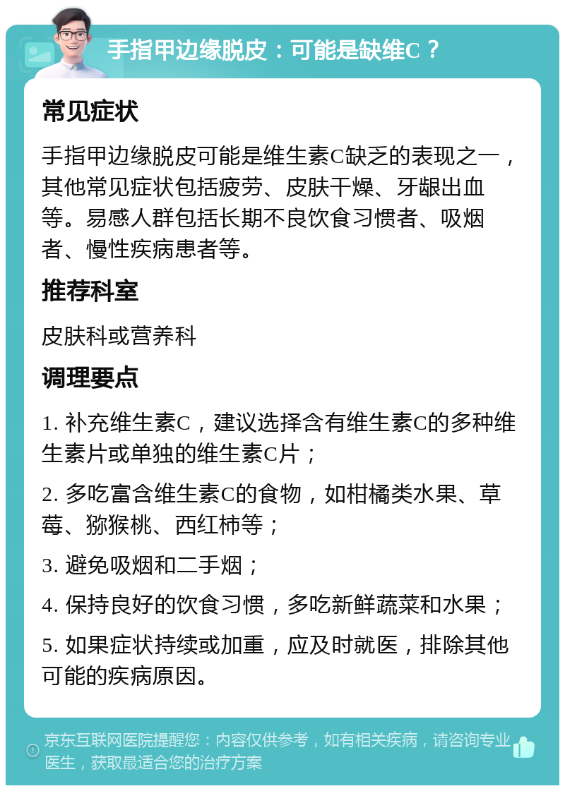 手指甲边缘脱皮：可能是缺维C？ 常见症状 手指甲边缘脱皮可能是维生素C缺乏的表现之一，其他常见症状包括疲劳、皮肤干燥、牙龈出血等。易感人群包括长期不良饮食习惯者、吸烟者、慢性疾病患者等。 推荐科室 皮肤科或营养科 调理要点 1. 补充维生素C，建议选择含有维生素C的多种维生素片或单独的维生素C片； 2. 多吃富含维生素C的食物，如柑橘类水果、草莓、猕猴桃、西红柿等； 3. 避免吸烟和二手烟； 4. 保持良好的饮食习惯，多吃新鲜蔬菜和水果； 5. 如果症状持续或加重，应及时就医，排除其他可能的疾病原因。