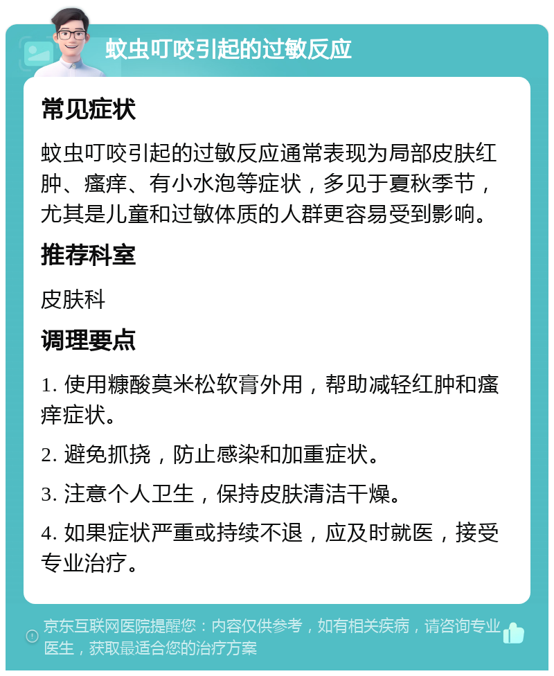 蚊虫叮咬引起的过敏反应 常见症状 蚊虫叮咬引起的过敏反应通常表现为局部皮肤红肿、瘙痒、有小水泡等症状，多见于夏秋季节，尤其是儿童和过敏体质的人群更容易受到影响。 推荐科室 皮肤科 调理要点 1. 使用糠酸莫米松软膏外用，帮助减轻红肿和瘙痒症状。 2. 避免抓挠，防止感染和加重症状。 3. 注意个人卫生，保持皮肤清洁干燥。 4. 如果症状严重或持续不退，应及时就医，接受专业治疗。